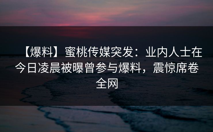 【爆料】蜜桃传媒突发：业内人士在今日凌晨被曝曾参与爆料，震惊席卷全网