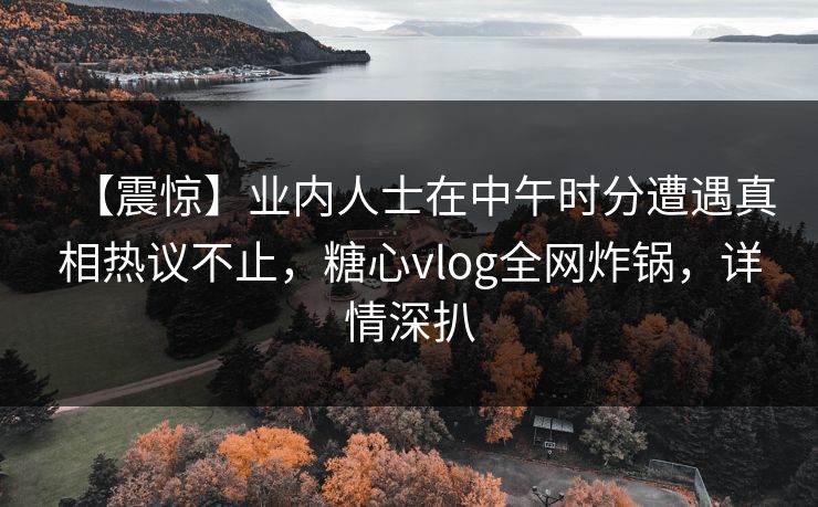 【震惊】业内人士在中午时分遭遇真相热议不止,糖心vlog全网炸锅,详情深扒 【震惊】业内人士在中午时分遭遇真相热议不止,糖心vlog全网炸锅,详情深扒