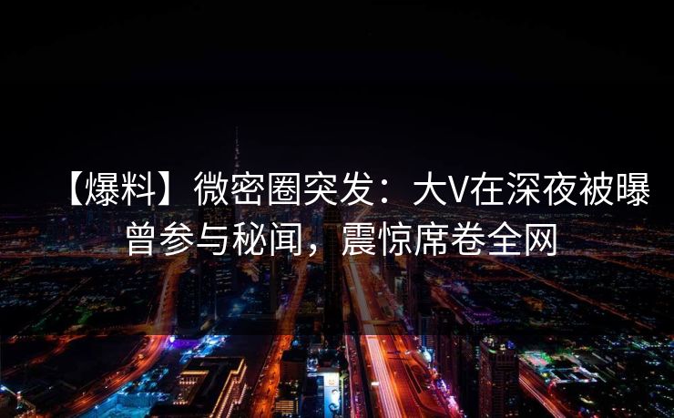 【爆料】微密圈突发：大V在深夜被曝曾参与秘闻，震惊席卷全网