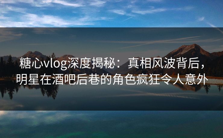 糖心vlog深度揭秘：真相风波背后，明星在酒吧后巷的角色疯狂令人意外