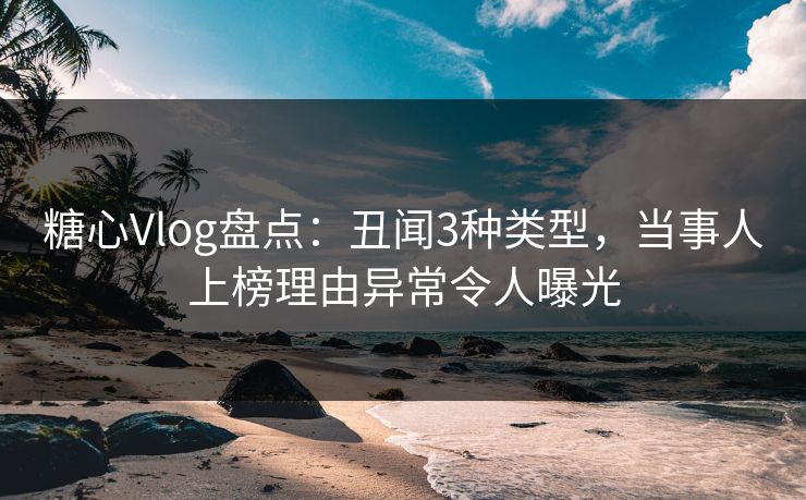 糖心Vlog盘点：丑闻3种类型，当事人上榜理由异常令人曝光