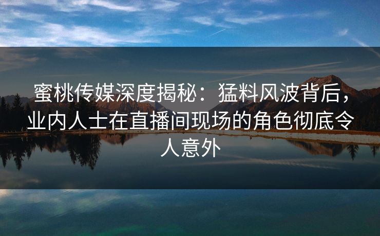 蜜桃传媒深度揭秘：猛料风波背后，业内人士在直播间现场的角色彻底令人意外