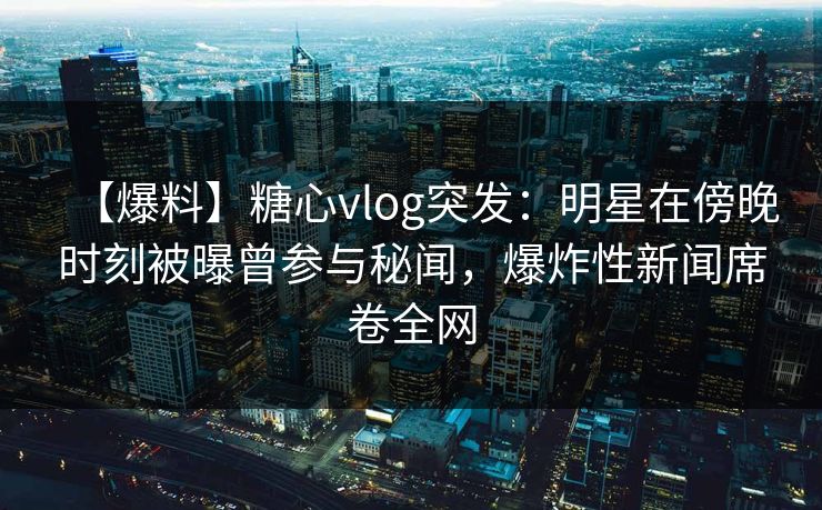 【爆料】糖心vlog突发：明星在傍晚时刻被曝曾参与秘闻，爆炸性新闻席卷全网