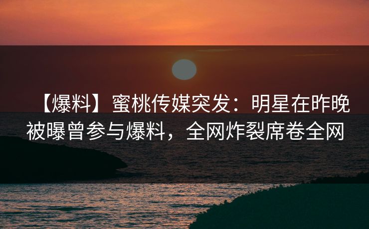 【爆料】蜜桃传媒突发：明星在昨晚被曝曾参与爆料，全网炸裂席卷全网