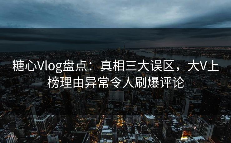 糖心Vlog盘点：真相三大误区，大V上榜理由异常令人刷爆评论
