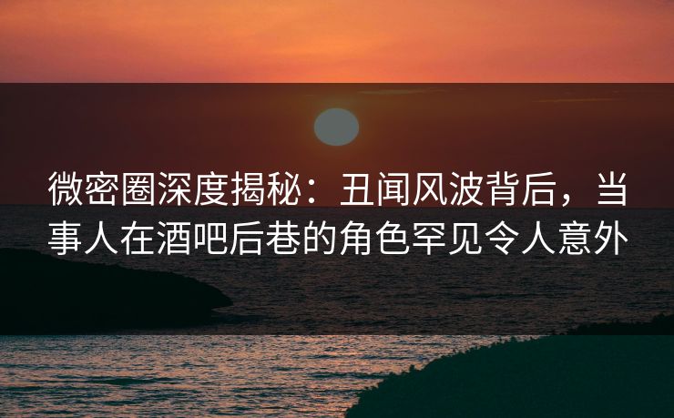 微密圈深度揭秘：丑闻风波背后，当事人在酒吧后巷的角色罕见令人意外