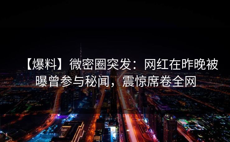 【爆料】微密圈突发：网红在昨晚被曝曾参与秘闻，震惊席卷全网