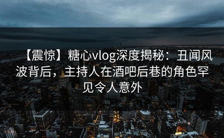 【震惊】糖心vlog深度揭秘：丑闻风波背后，主持人在酒吧后巷的角色罕见令人意外