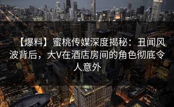 【爆料】蜜桃传媒深度揭秘：丑闻风波背后，大V在酒店房间的角色彻底令人意外