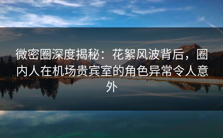 微密圈深度揭秘：花絮风波背后，圈内人在机场贵宾室的角色异常令人意外