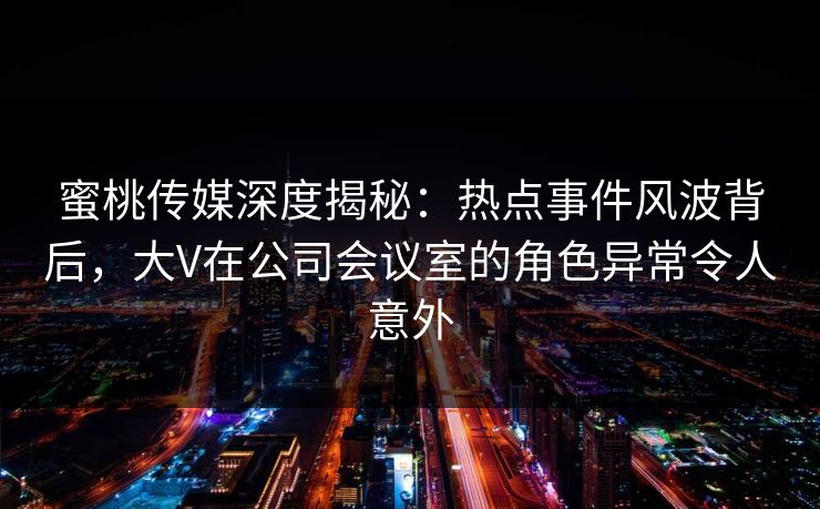 蜜桃传媒深度揭秘：热点事件风波背后，大V在公司会议室的角色异常令人意外
