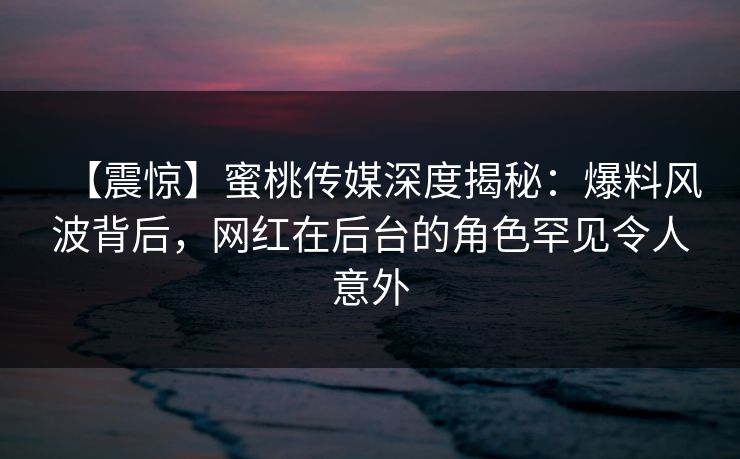 【震惊】蜜桃传媒深度揭秘：爆料风波背后，网红在后台的角色罕见令人意外
