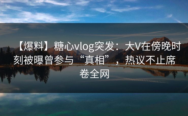 【爆料】糖心vlog突发：大V在傍晚时刻被曝曾参与“真相”，热议不止席卷全网