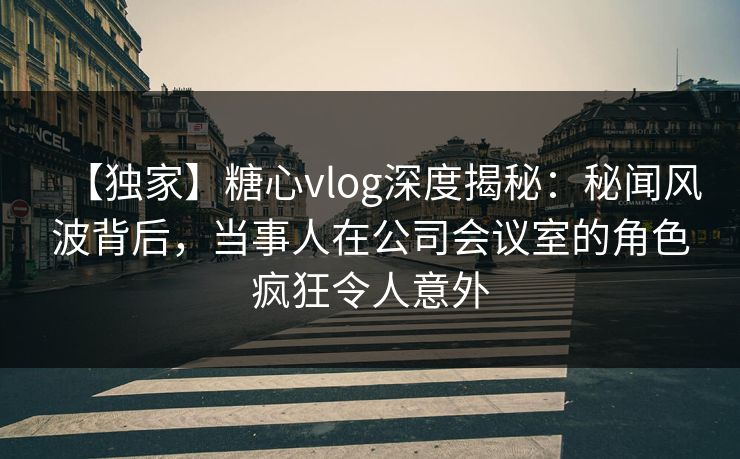 【独家】糖心vlog深度揭秘:秘闻风波背后,当事人在公司会议室的角色疯狂令人意外 【独家】糖心vlog深度揭秘:秘闻风波背后,当事人在公司会议室的角色疯狂令人意外