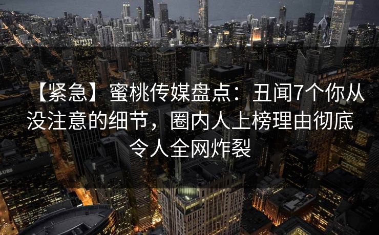 【紧急】蜜桃传媒盘点：丑闻7个你从没注意的细节，圈内人上榜理由彻底令人全网炸裂