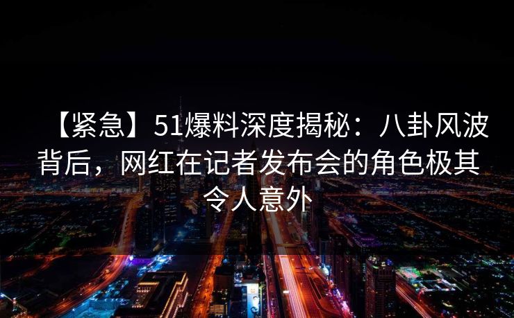 【紧急】51爆料深度揭秘：八卦风波背后，网红在记者发布会的角色极其令人意外