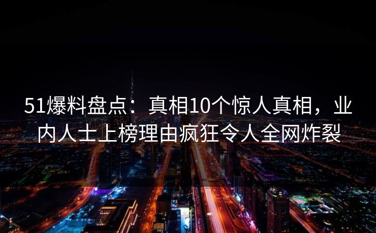 51爆料盘点：真相10个惊人真相，业内人士上榜理由疯狂令人全网炸裂