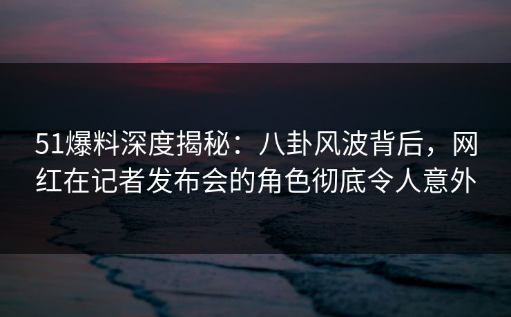 51爆料深度揭秘：八卦风波背后，网红在记者发布会的角色彻底令人意外