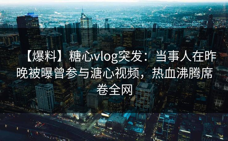 【爆料】糖心vlog突发:当事人在昨晚被曝曾参与溏心视频,热血沸腾席卷全网 【爆料】糖心vlog突发:当事人在昨晚被曝曾参与溏心视频,热血沸腾席卷全网