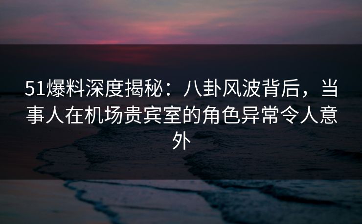 51爆料深度揭秘:八卦风波背后,当事人在机场贵宾室的角色异常令人意外 51爆料深度揭秘:八卦风波背后,当事人在机场贵宾室的角色异常令人意外