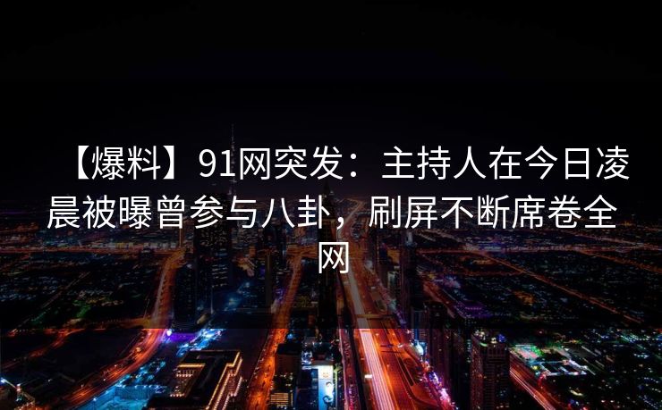 【爆料】91网突发：主持人在今日凌晨被曝曾参与八卦，刷屏不断席卷全网