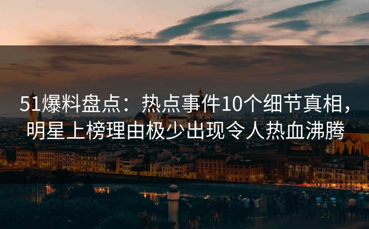 51爆料盘点：热点事件10个细节真相，明星上榜理由极少出现令人热血沸腾