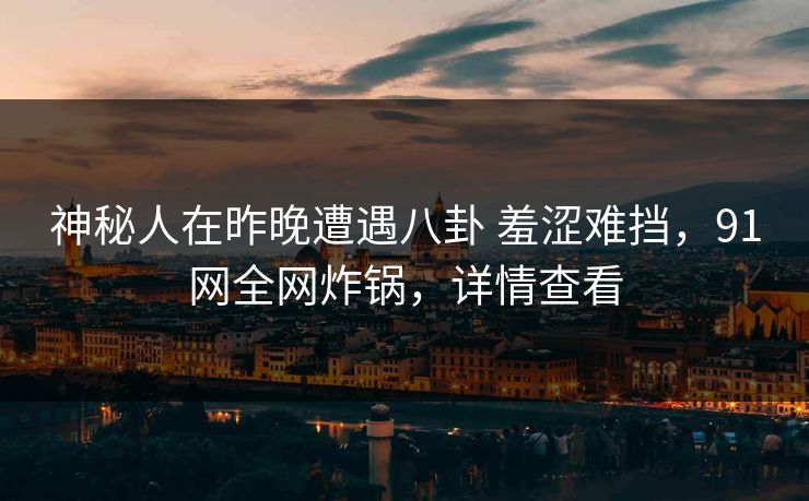 神秘人在昨晚遭遇八卦 羞涩难挡，91网全网炸锅，详情查看