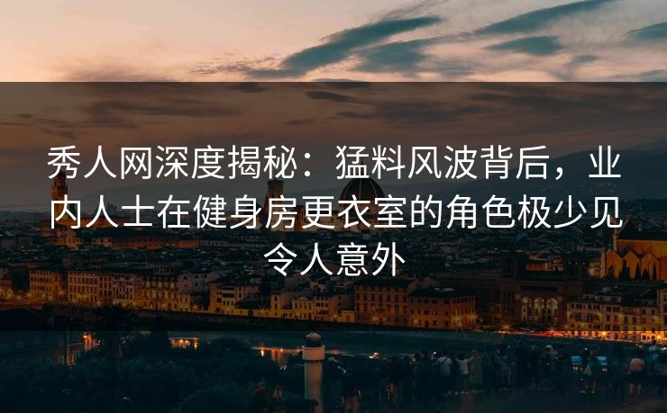 秀人网深度揭秘：猛料风波背后，业内人士在健身房更衣室的角色极少见令人意外