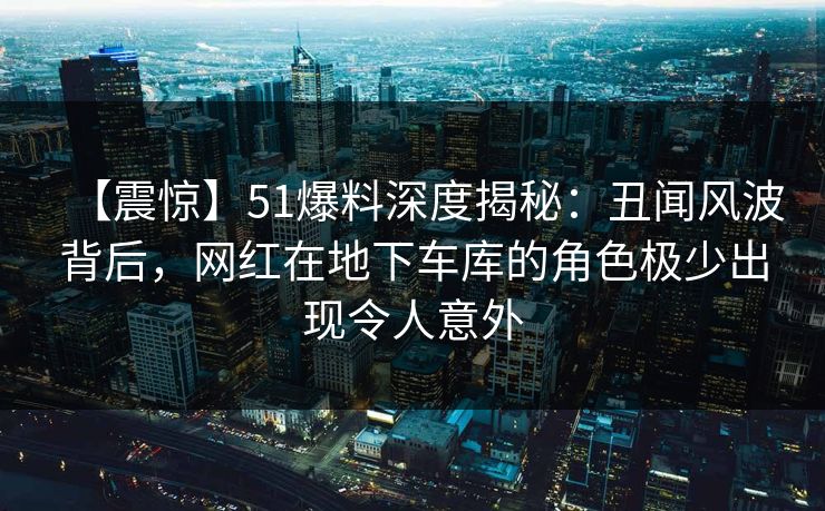【震惊】51爆料深度揭秘：丑闻风波背后，网红在地下车库的角色极少出现令人意外