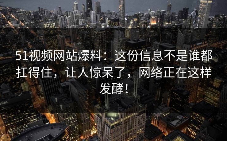 51视频网站爆料：这份信息不是谁都扛得住，让人惊呆了，网络正在这样发酵！