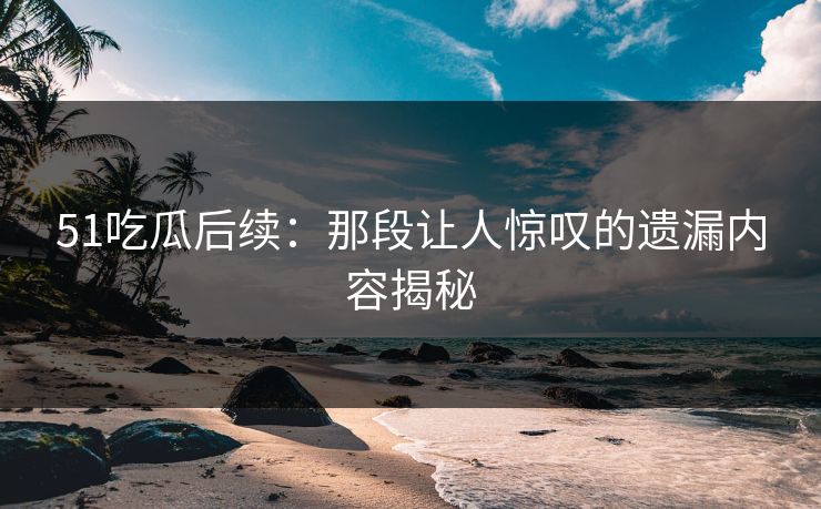 51吃瓜后续：那段让人惊叹的遗漏内容揭秘